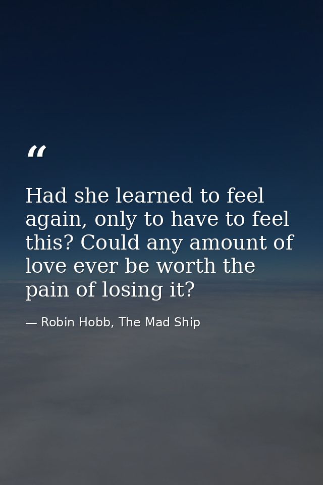 Had she learned to feel again, only to have to feel this? Could any amount of love ever be worth the pain of losing it? — Robin Hobb, The Mad Ship