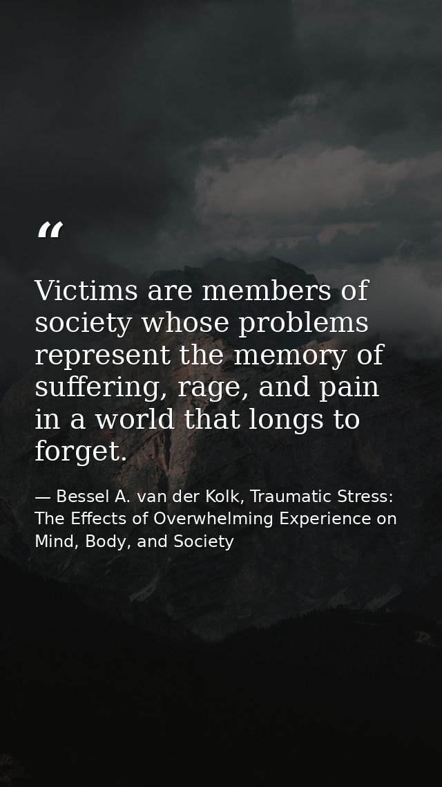Victims are members of society whose problems represent the memory of suffering, rage, and pain in a world that longs to — Bessel A. van der Kolk, Traumatic Stress: The Effects of Overwhelming Experience on Mind, Body, and Society