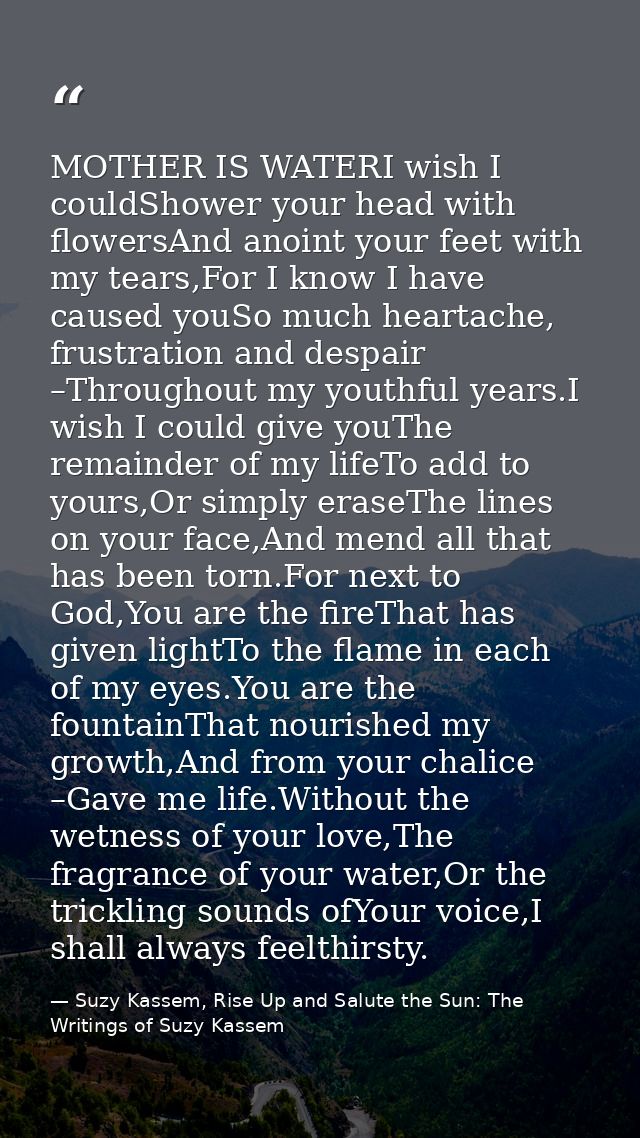 MOTHER IS WATERI wish I couldShower your head with flowersAnd anoint your feet with my tears,For I know I have caused yo — Suzy Kassem, Rise Up and Salute the Sun: The Writings of Suzy Kassem