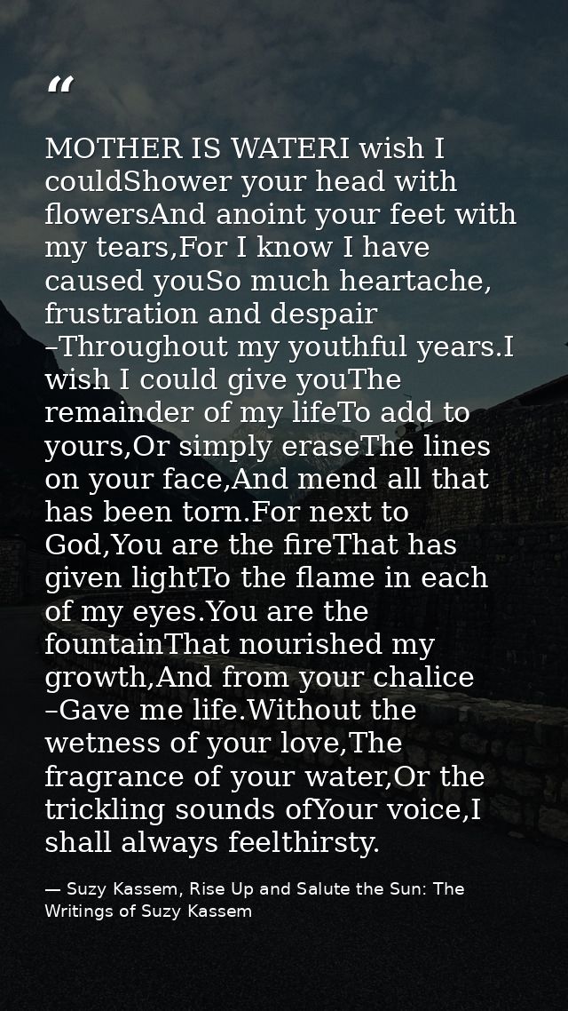 MOTHER IS WATERI wish I couldShower your head with flowersAnd anoint your feet with my tears,For I know I have caused yo — Suzy Kassem, Rise Up and Salute the Sun: The Writings of Suzy Kassem