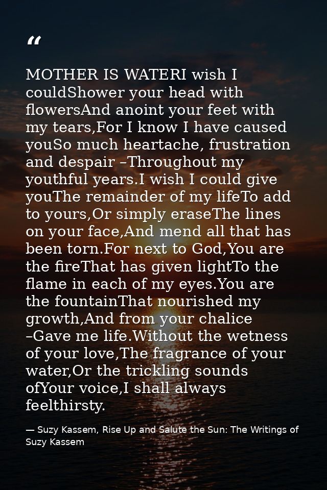MOTHER IS WATERI wish I couldShower your head with flowersAnd anoint your feet with my tears,For I know I have caused yo — Suzy Kassem, Rise Up and Salute the Sun: The Writings of Suzy Kassem