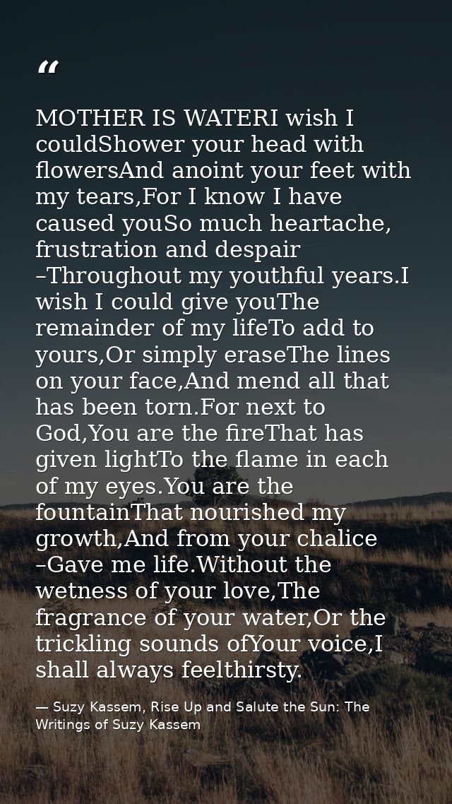 MOTHER IS WATERI wish I couldShower your head with flowersAnd anoint your feet with my tears,For I know I have caused yo — Suzy Kassem, Rise Up and Salute the Sun: The Writings of Suzy Kassem