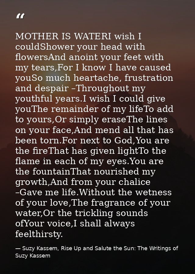 MOTHER IS WATERI wish I couldShower your head with flowersAnd anoint your feet with my tears,For I know I have caused yo — Suzy Kassem, Rise Up and Salute the Sun: The Writings of Suzy Kassem