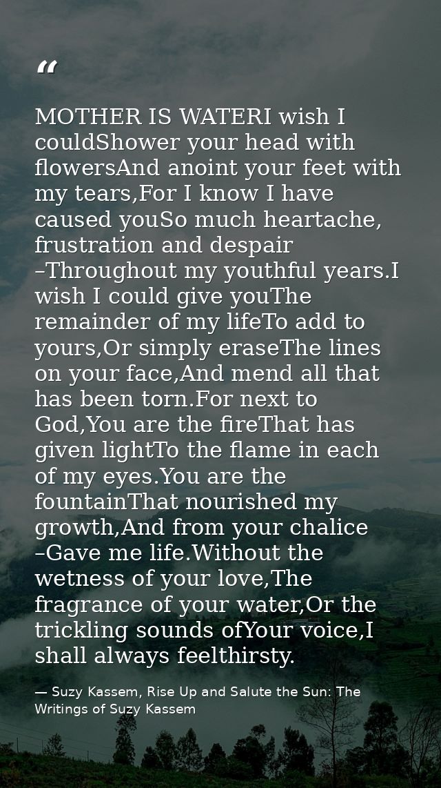 MOTHER IS WATERI wish I couldShower your head with flowersAnd anoint your feet with my tears,For I know I have caused yo — Suzy Kassem, Rise Up and Salute the Sun: The Writings of Suzy Kassem