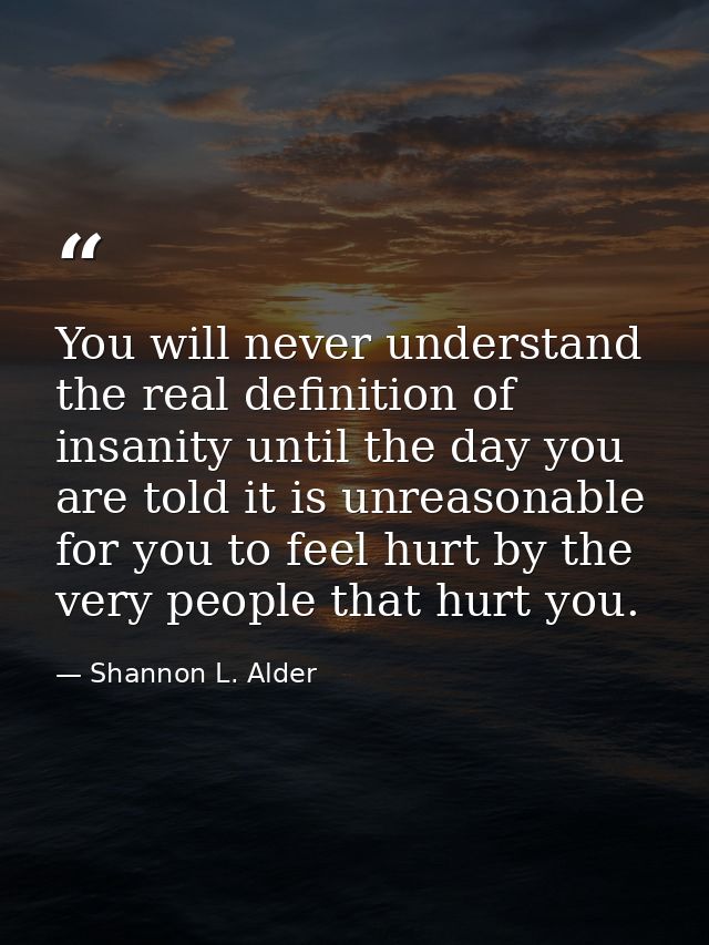You will never understand the real definition of insanity until the day you are told it is unreasonable for you to feel  — Shannon L. Alder