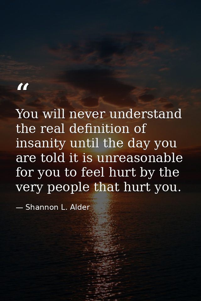 You will never understand the real definition of insanity until the day you are told it is unreasonable for you to feel  — Shannon L. Alder