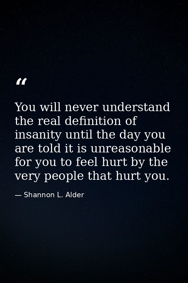 You will never understand the real definition of insanity until the day you are told it is unreasonable for you to feel  — Shannon L. Alder