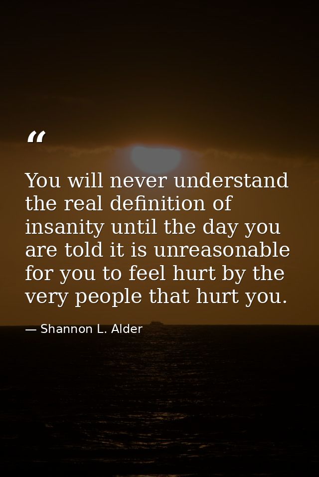 You will never understand the real definition of insanity until the day you are told it is unreasonable for you to feel  — Shannon L. Alder