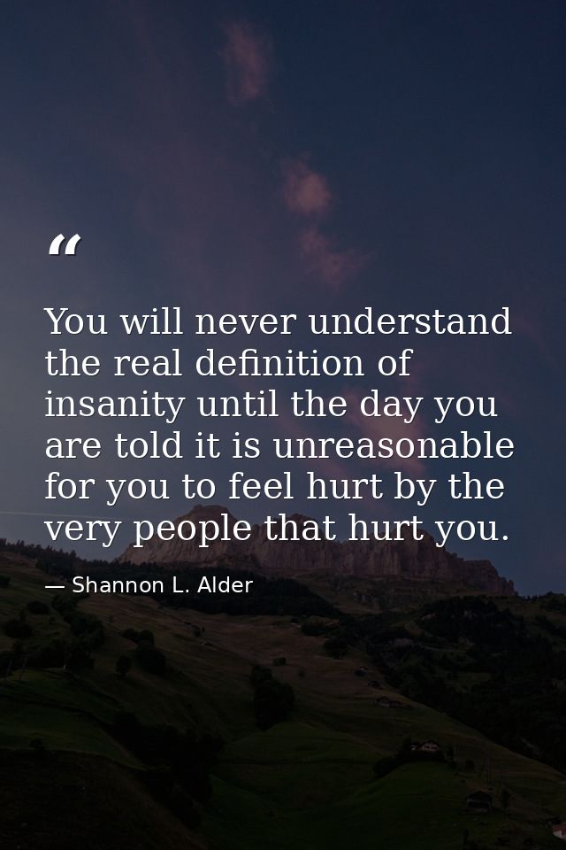 You will never understand the real definition of insanity until the day you are told it is unreasonable for you to feel  — Shannon L. Alder