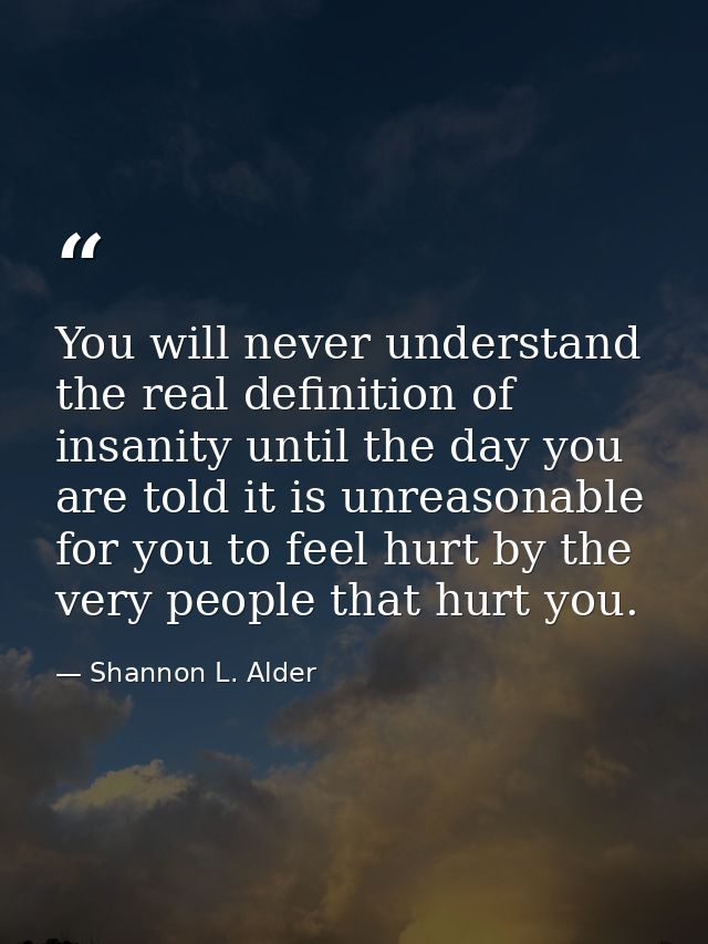 You will never understand the real definition of insanity until the day you are told it is unreasonable for you to feel  — Shannon L. Alder
