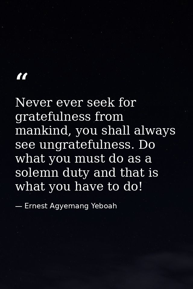 Never ever seek for gratefulness from mankind, you shall always see ungratefulness. Do what you must do as a solemn duty — Ernest Agyemang Yeboah