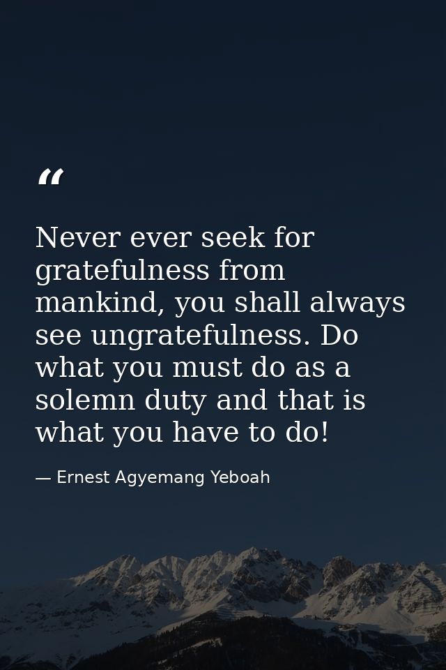 Never ever seek for gratefulness from mankind, you shall always see ungratefulness. Do what you must do as a solemn duty — Ernest Agyemang Yeboah