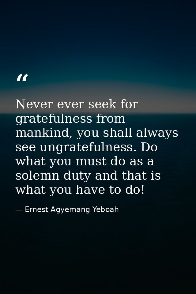 Never ever seek for gratefulness from mankind, you shall always see ungratefulness. Do what you must do as a solemn duty — Ernest Agyemang Yeboah