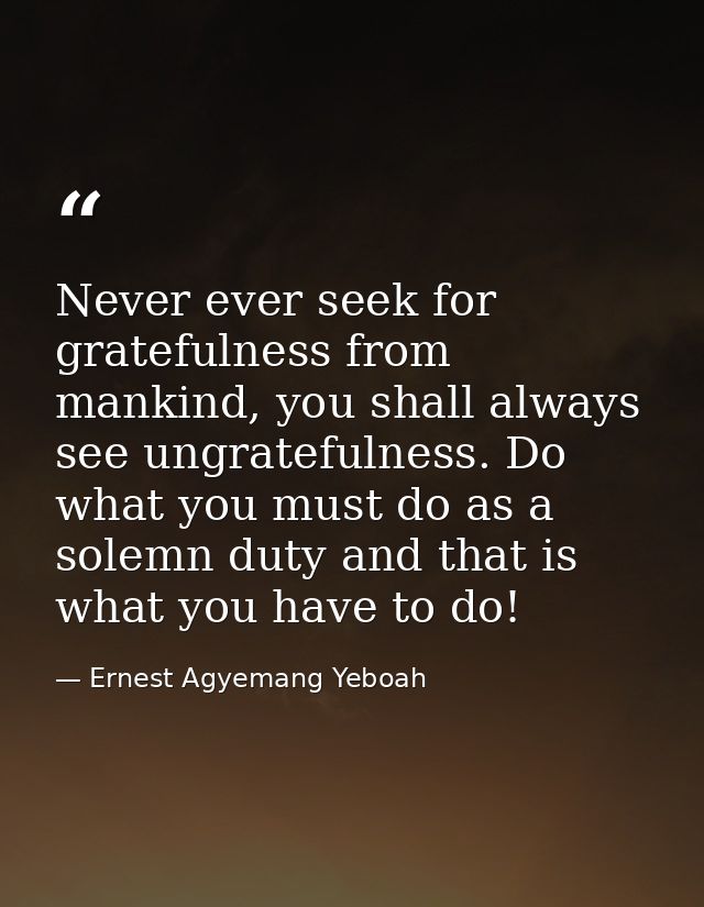 Never ever seek for gratefulness from mankind, you shall always see ungratefulness. Do what you must do as a solemn duty — Ernest Agyemang Yeboah