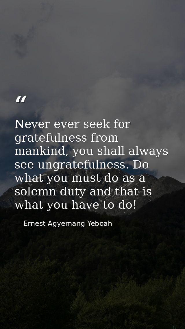 Never ever seek for gratefulness from mankind, you shall always see ungratefulness. Do what you must do as a solemn duty — Ernest Agyemang Yeboah