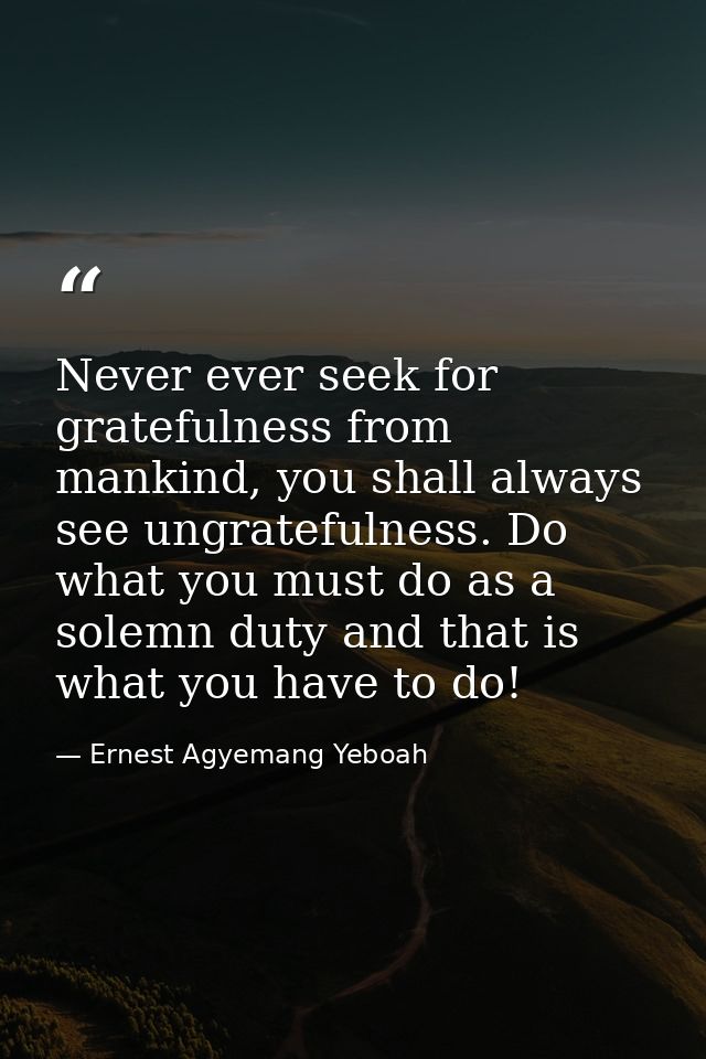 Never ever seek for gratefulness from mankind, you shall always see ungratefulness. Do what you must do as a solemn duty — Ernest Agyemang Yeboah