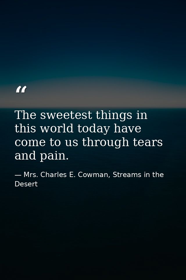 The sweetest things in this world today have come to us through tears and pain. — Mrs. Charles E. Cowman, Streams in the Desert