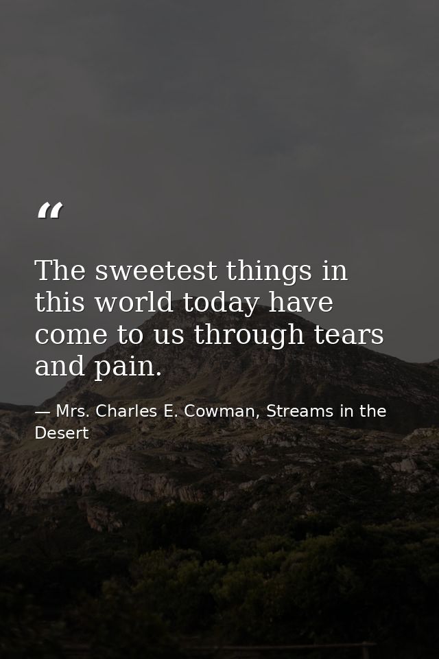 The sweetest things in this world today have come to us through tears and pain. — Mrs. Charles E. Cowman, Streams in the Desert