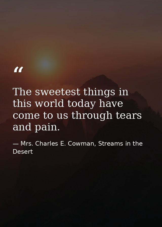 The sweetest things in this world today have come to us through tears and pain. — Mrs. Charles E. Cowman, Streams in the Desert