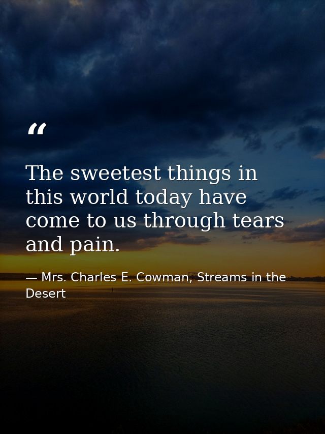 The sweetest things in this world today have come to us through tears and pain. — Mrs. Charles E. Cowman, Streams in the Desert