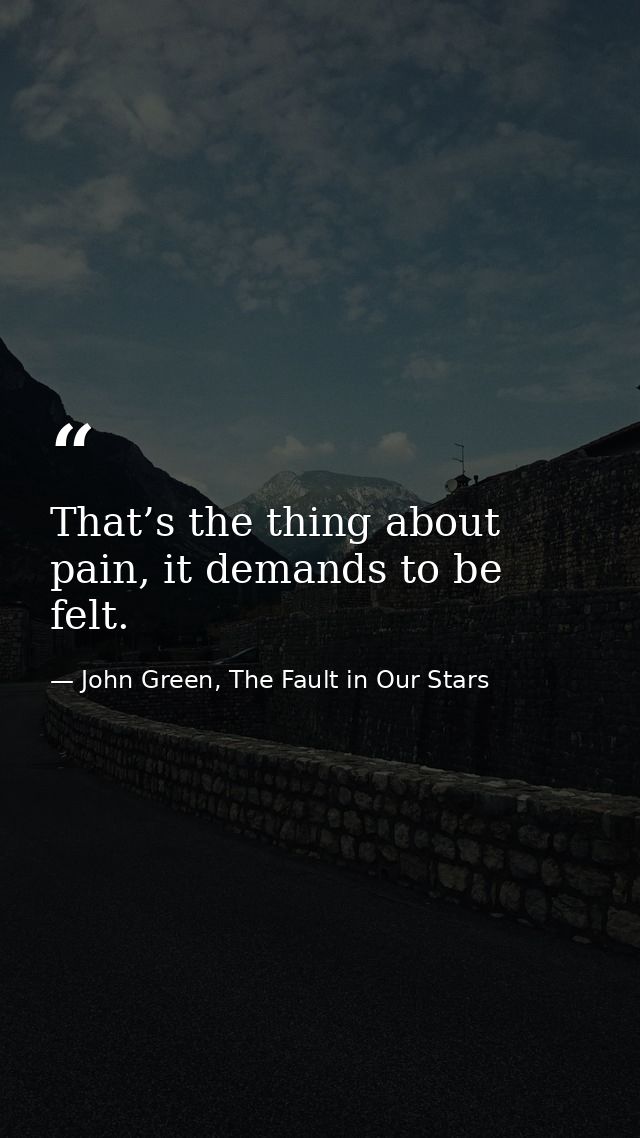 That’s the thing about pain, it demands to be felt. — John Green, The Fault in Our Stars