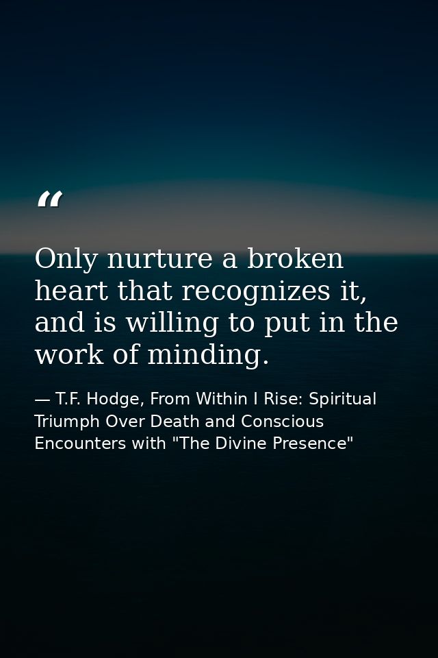 Only nurture a broken heart that recognizes it, and is willing to put in the work of minding. — T.F. Hodge, From Within I Rise: Spiritual Triumph Over Death and Conscious Encounters with "The Divine Presence"