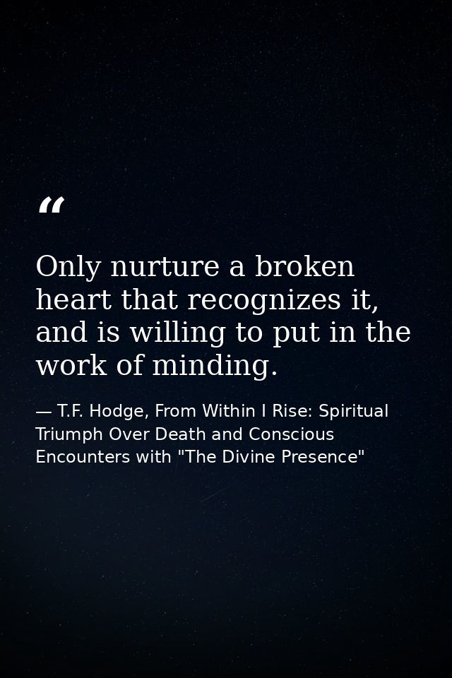 Only nurture a broken heart that recognizes it, and is willing to put in the work of minding. — T.F. Hodge, From Within I Rise: Spiritual Triumph Over Death and Conscious Encounters with "The Divine Presence"