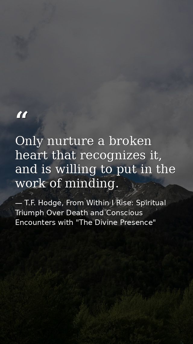 Only nurture a broken heart that recognizes it, and is willing to put in the work of minding. — T.F. Hodge, From Within I Rise: Spiritual Triumph Over Death and Conscious Encounters with "The Divine Presence"