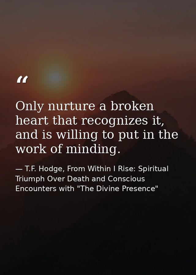 Only nurture a broken heart that recognizes it, and is willing to put in the work of minding. — T.F. Hodge, From Within I Rise: Spiritual Triumph Over Death and Conscious Encounters with "The Divine Presence"