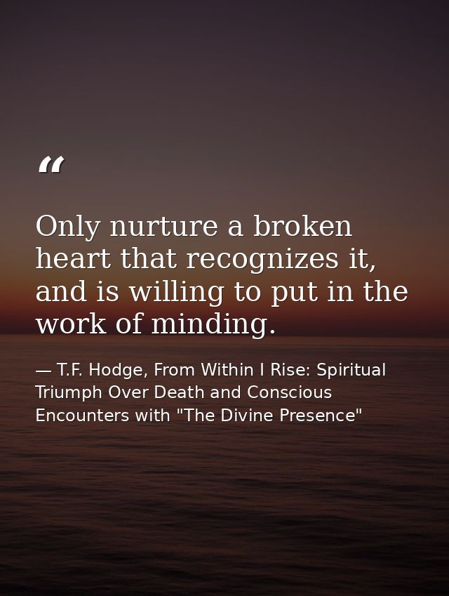 Only nurture a broken heart that recognizes it, and is willing to put in the work of minding. — T.F. Hodge, From Within I Rise: Spiritual Triumph Over Death and Conscious Encounters with "The Divine Presence"