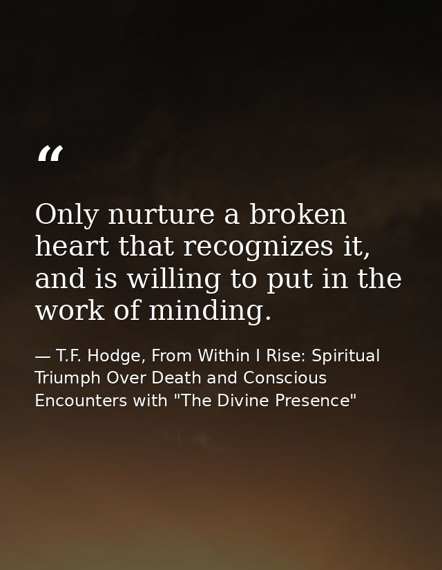 Only nurture a broken heart that recognizes it, and is willing to put in the work of minding. — T.F. Hodge, From Within I Rise: Spiritual Triumph Over Death and Conscious Encounters with "The Divine Presence"