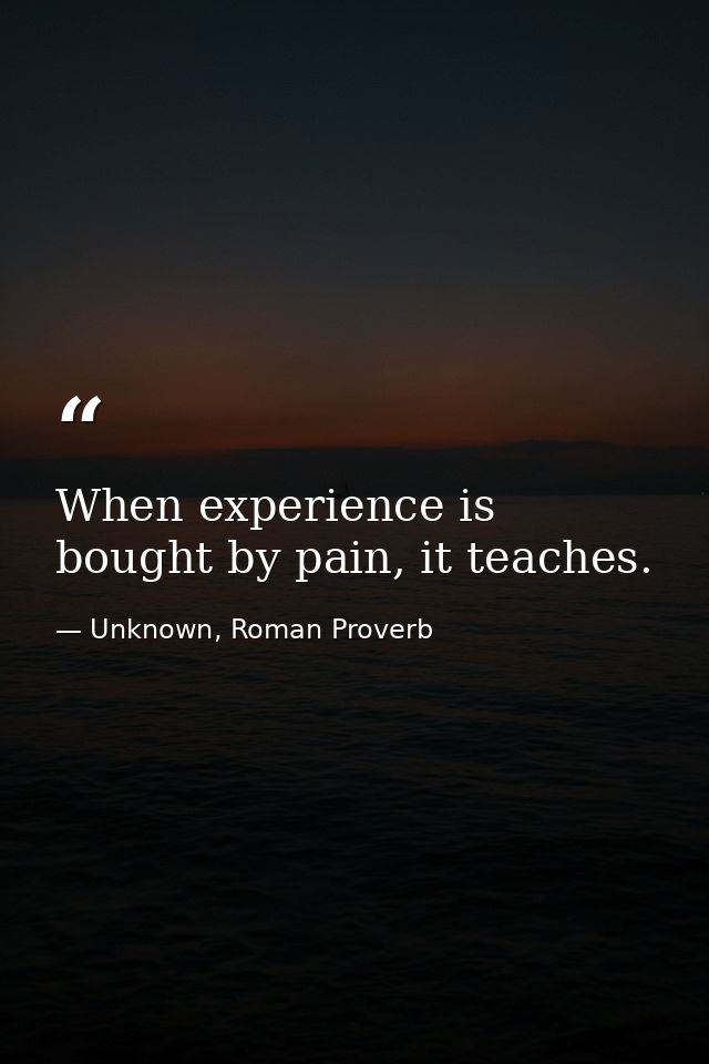 When experience is bought by pain, it teaches. — Unknown, Roman Proverb