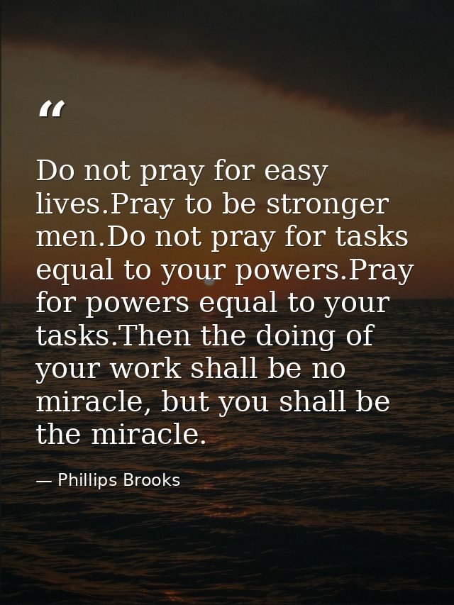 Do not pray for easy lives.Pray to be stronger men.Do not pray for tasks equal to your powers.Pray for powers equal to y — Phillips Brooks