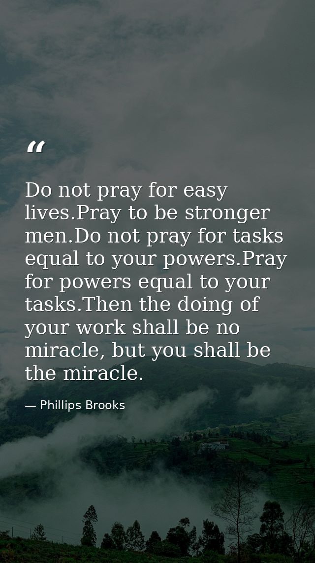 Do not pray for easy lives.Pray to be stronger men.Do not pray for tasks equal to your powers.Pray for powers equal to y — Phillips Brooks