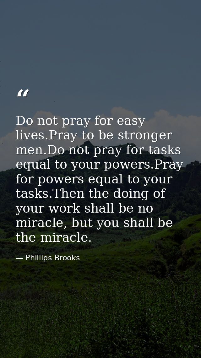 Do not pray for easy lives.Pray to be stronger men.Do not pray for tasks equal to your powers.Pray for powers equal to y — Phillips Brooks