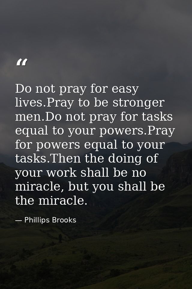 Do not pray for easy lives.Pray to be stronger men.Do not pray for tasks equal to your powers.Pray for powers equal to y — Phillips Brooks