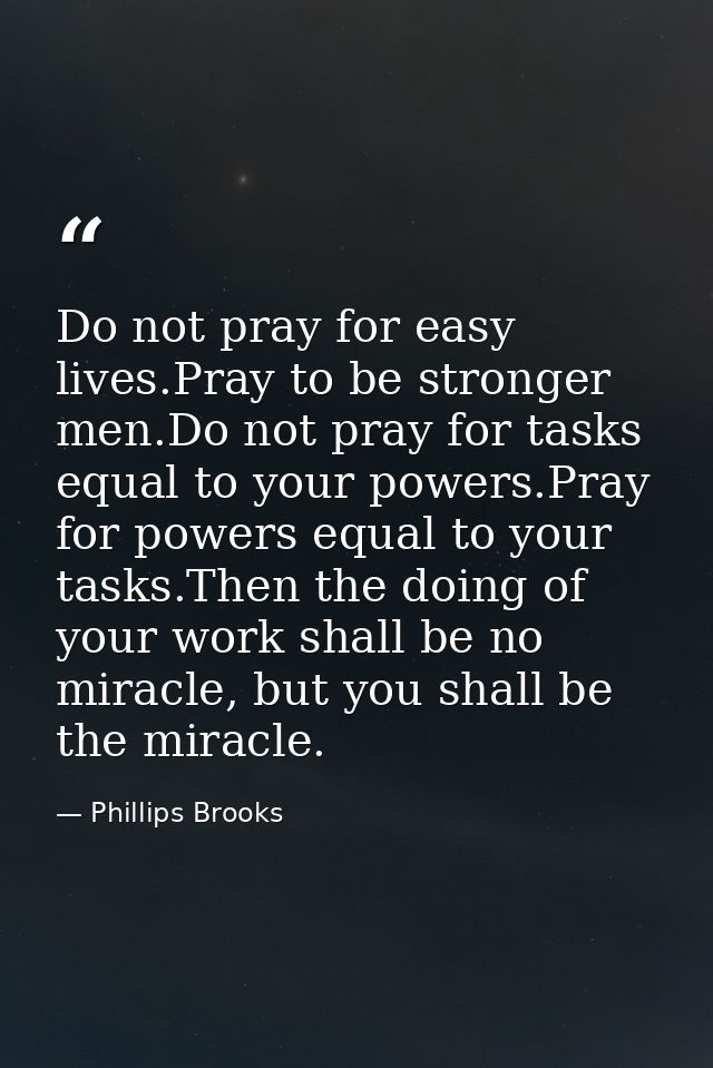 Do not pray for easy lives.Pray to be stronger men.Do not pray for tasks equal to your powers.Pray for powers equal to y — Phillips Brooks