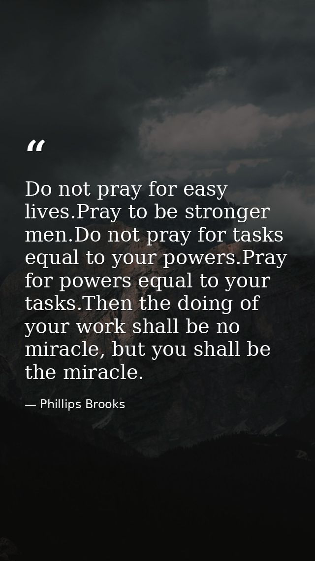 Do not pray for easy lives.Pray to be stronger men.Do not pray for tasks equal to your powers.Pray for powers equal to y — Phillips Brooks