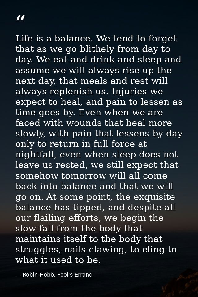 Life is a balance. We tend to forget that as we go blithely from day to day. We eat and drink and sleep and assume we wi — Robin Hobb, Fool's Errand
