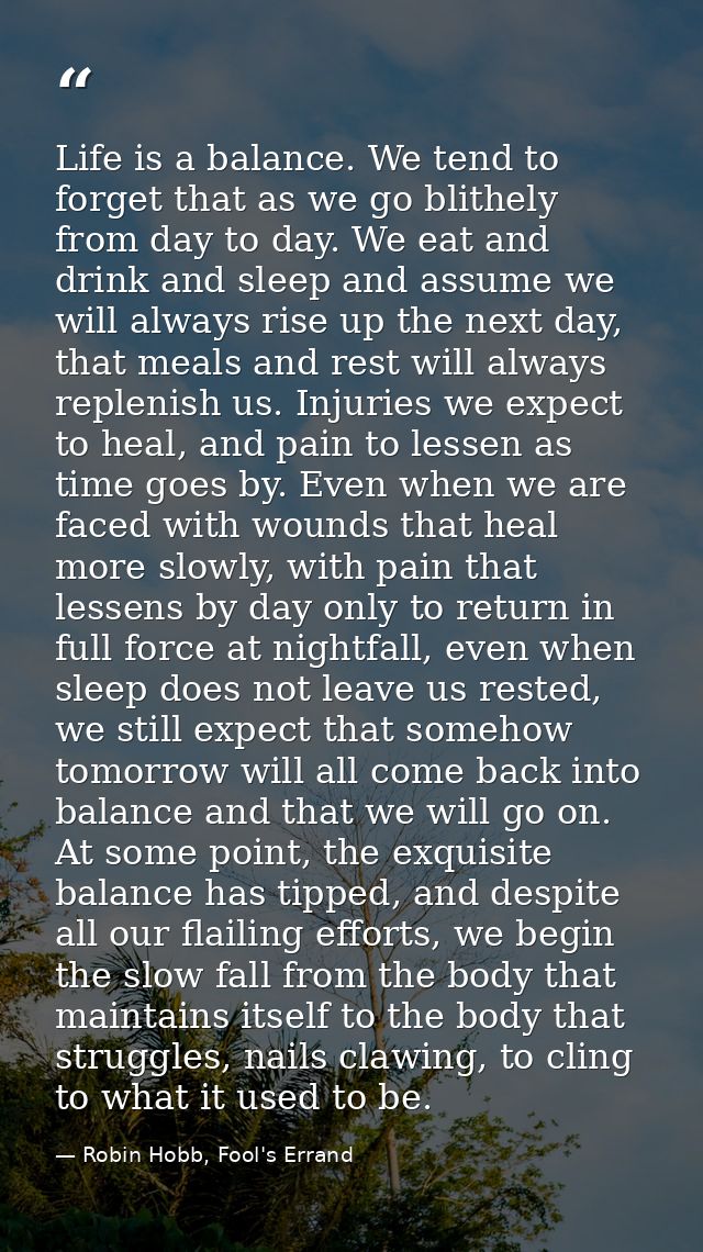 Life is a balance. We tend to forget that as we go blithely from day to day. We eat and drink and sleep and assume we wi — Robin Hobb, Fool's Errand