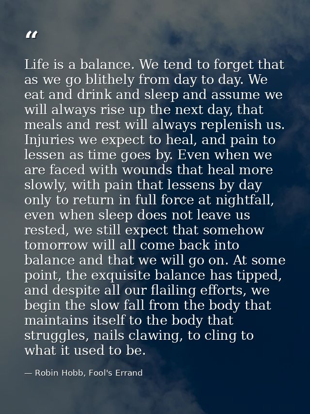 Life is a balance. We tend to forget that as we go blithely from day to day. We eat and drink and sleep and assume we wi — Robin Hobb, Fool's Errand