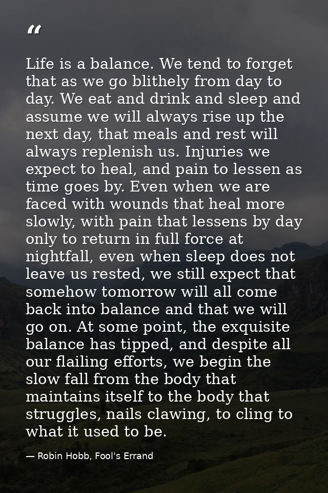 Life is a balance. We tend to forget that as we go blithely from day to day. We eat and drink and sleep and assume we wi — Robin Hobb, Fool's Errand