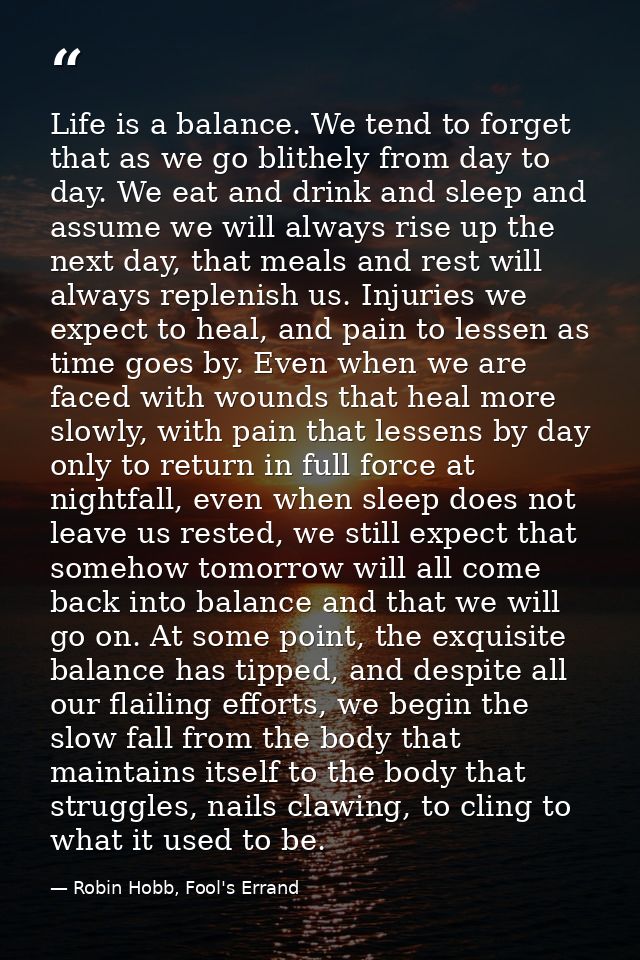 Life is a balance. We tend to forget that as we go blithely from day to day. We eat and drink and sleep and assume we wi — Robin Hobb, Fool's Errand
