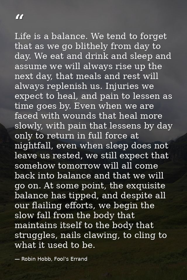 Life is a balance. We tend to forget that as we go blithely from day to day. We eat and drink and sleep and assume we wi — Robin Hobb, Fool's Errand