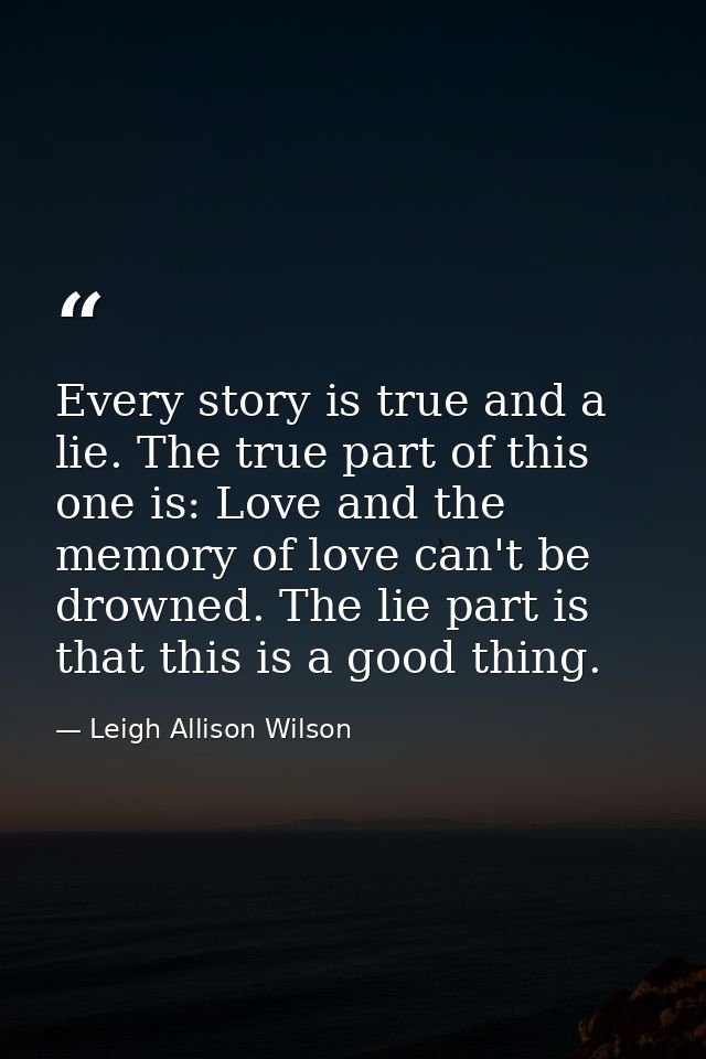 Every story is true and a lie. The true part of this one is: Love and the memory of love can't be drowned. The lie part  — Leigh Allison Wilson