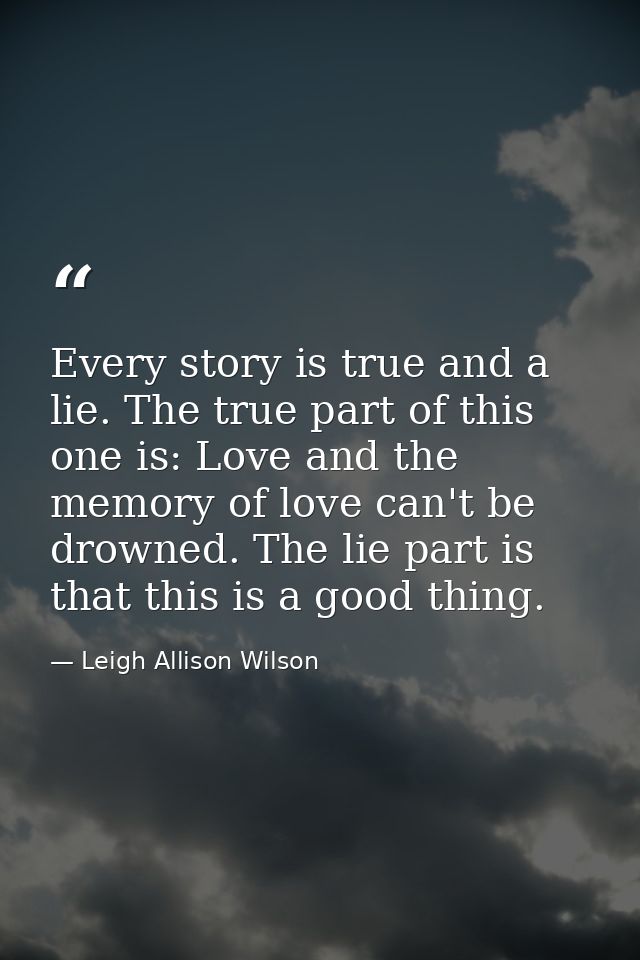 Every story is true and a lie. The true part of this one is: Love and the memory of love can't be drowned. The lie part  — Leigh Allison Wilson