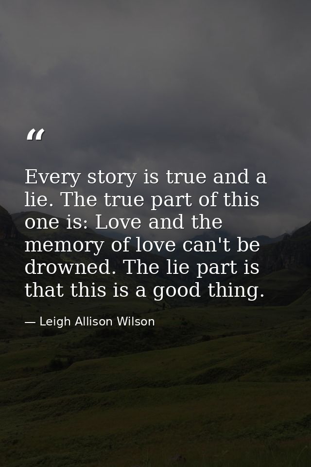 Every story is true and a lie. The true part of this one is: Love and the memory of love can't be drowned. The lie part  — Leigh Allison Wilson