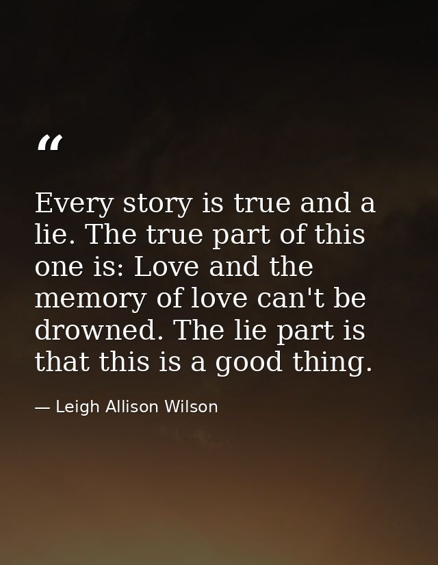 Every story is true and a lie. The true part of this one is: Love and the memory of love can't be drowned. The lie part  — Leigh Allison Wilson