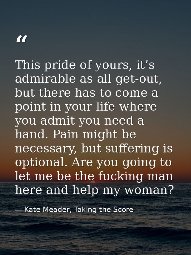 This pride of yours, it’s admirable as all get-out, but there has to come a point in your life where you admit you need  — Kate Meader, Taking the Score
