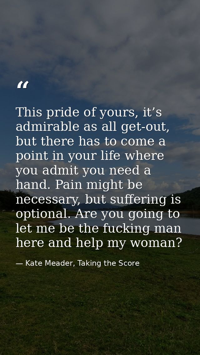 This pride of yours, it’s admirable as all get-out, but there has to come a point in your life where you admit you need  — Kate Meader, Taking the Score